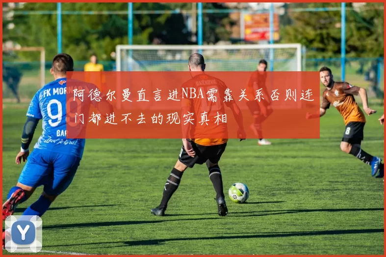 阿德尔曼直言进NBA需靠关系否则连门都进不去的现实真相