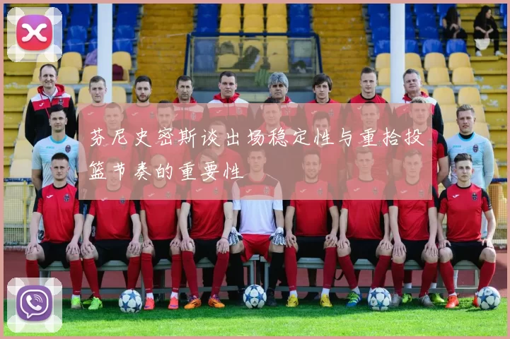芬尼史密斯谈出场稳定性与重拾投篮节奏的重要性