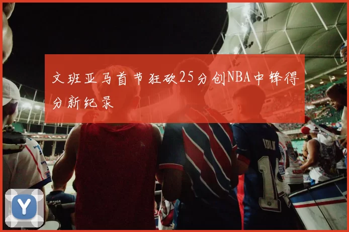 文班亚马首节狂砍25分创NBA中锋得分新纪录